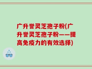 广升誉灵芝孢子粉(广升誉灵芝孢子粉——提高免疫力的有效选择)