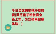 今日灵芝破壁孢子粉胶囊(灵芝孢子粉胶囊全新上市，为您带来健康体验！)