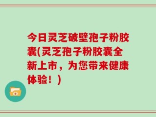 今日灵芝破壁孢子粉胶囊(灵芝孢子粉胶囊全新上市，为您带来健康体验！)