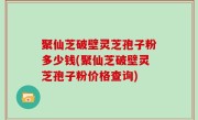 聚仙芝破壁灵芝孢子粉多少钱(聚仙芝破壁灵芝孢子粉价格查询)