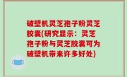 破壁机灵芝孢子粉灵芝胶囊(研究显示：灵芝孢子粉与灵芝胶囊可为破壁机带来许多好处)