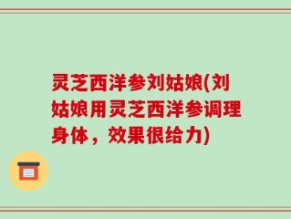 灵芝西洋参刘姑娘(刘姑娘用灵芝西洋参调理身体，效果很给力)