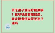 灵芝孢子油治疗糖尿病？我爷爷患有糖尿病，能吃德睿柯森灵芝孢子油吗