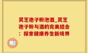 灵芝孢子粉泡酒_灵芝孢子粉与酒的完美结合：探索健康养生新境界
