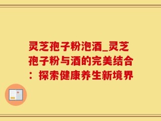 灵芝孢子粉泡酒_灵芝孢子粉与酒的完美结合：探索健康养生新境界