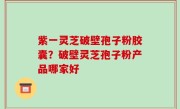 紫一灵芝破壁孢子粉胶囊？破壁灵芝孢子粉产品哪家好