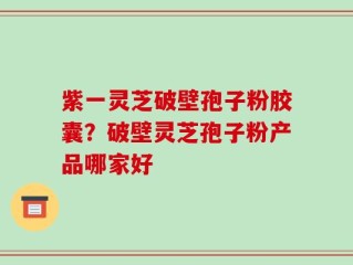 紫一灵芝破壁孢子粉胶囊？破壁灵芝孢子粉产品哪家好