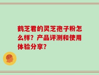 鹤芝君的灵芝孢子粉怎么样？产品评测和使用体验分享？