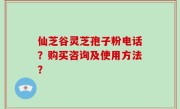仙芝谷灵芝孢子粉电话？购买咨询及使用方法？