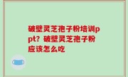 破壁灵芝孢子粉培训ppt？破壁灵芝孢子粉应该怎么吃