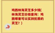 鸡西林海灵芝多少钱(林海灵芝价格查询：鸡西哪里可以买到优质的灵芝？)