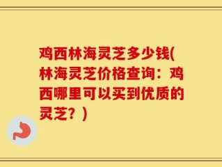 鸡西林海灵芝多少钱(林海灵芝价格查询：鸡西哪里可以买到优质的灵芝？)
