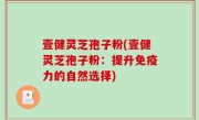 壹健灵芝孢子粉(壹健灵芝孢子粉：提升免疫力的自然选择)