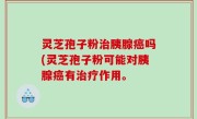 灵芝孢子粉治胰腺癌吗(灵芝孢子粉可能对胰腺癌有治疗作用。