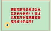 胰腺胆管癌患者适合吃灵芝孢子粉吗？？探讨灵芝孢子粉在胰腺胆管癌治疗中的应用？