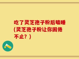 吃了灵芝孢子粉后瞌睡(灵芝孢子粉让你困倦不止？)