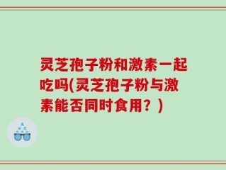 灵芝孢子粉和激素一起吃吗(灵芝孢子粉与激素能否同时食用？)