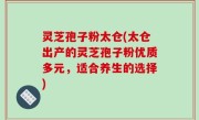 灵芝孢子粉太仓(太仓出产的灵芝孢子粉优质多元，适合养生的选择)