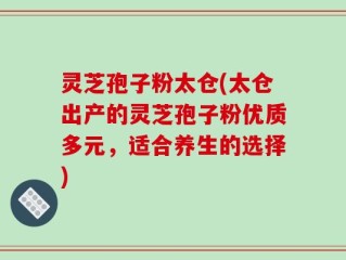 灵芝孢子粉太仓(太仓出产的灵芝孢子粉优质多元，适合养生的选择)