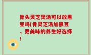 骨头灵芝煲汤可以放黑豆吗(骨灵芝汤加黑豆，更美味的养生好选择！