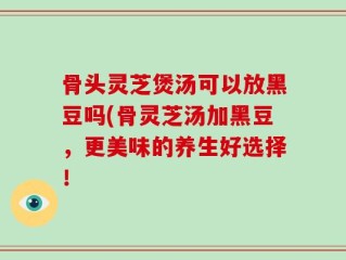 骨头灵芝煲汤可以放黑豆吗(骨灵芝汤加黑豆，更美味的养生好选择！
