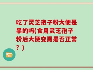 吃了灵芝孢子粉大便是黑的吗(食用灵芝孢子粉后大便变黑是否正常？)