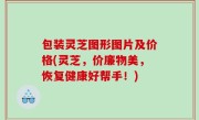 包装灵芝图形图片及价格(灵芝，价廉物美，恢复健康好帮手！)