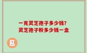 一克灵芝孢子多少钱？灵芝孢子粉多少钱一盒