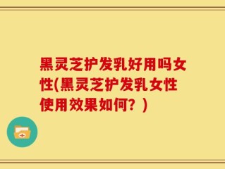 黑灵芝护发乳好用吗女性(黑灵芝护发乳女性使用效果如何？)