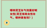哪种灵芝补气效果好呢女性(灵芝有助女性补气，哪种更有效？)