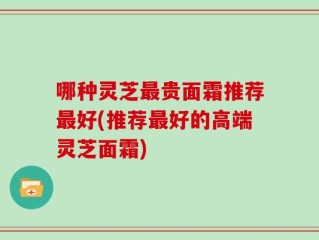 哪种灵芝最贵面霜推荐最好(推荐最好的高端灵芝面霜)