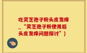 吃灵芝孢子粉头皮发痒_“灵芝孢子粉使用后头皮发痒问题探讨”)