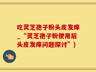 吃灵芝孢子粉头皮发痒_“灵芝孢子粉使用后头皮发痒问题探讨”)
