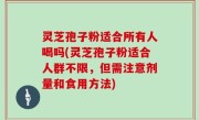 灵芝孢子粉适合所有人喝吗(灵芝孢子粉适合人群不限，但需注意剂量和食用方法)