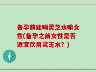 备孕前能喝灵芝水嘛女性(备孕之前女性是否适宜饮用灵芝水？)