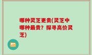 哪种灵芝更贵(灵芝中哪种最贵？探寻高价灵芝)