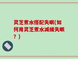 灵芝煮水搭配失眠(如何用灵芝煮水减缓失眠？)