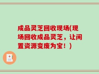 成品灵芝回收现场(现场回收成品灵芝，让闲置资源变废为宝！)