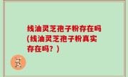 线油灵芝孢子粉存在吗(线油灵芝孢子粉真实存在吗？)