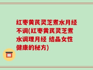 红枣黄芪灵芝煮水月经不调(红枣黄芪灵芝煮水调理月经 结晶女性健康的秘方)