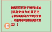 破壁灵芝孢子粉和线油(提高免疫力的灵芝孢子粉和美容养生的线油，助你拥有健康美好生活！)