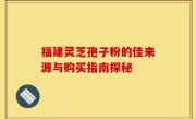 福建灵芝孢子粉的佳来源与购买指南探秘