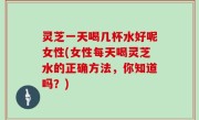 灵芝一天喝几杯水好呢女性(女性每天喝灵芝水的正确方法，你知道吗？)
