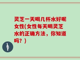灵芝一天喝几杯水好呢女性(女性每天喝灵芝水的正确方法，你知道吗？)