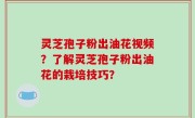 灵芝孢子粉出油花视频？了解灵芝孢子粉出油花的栽培技巧？