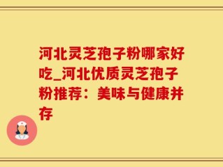 河北灵芝孢子粉哪家好吃_河北优质灵芝孢子粉推荐：美味与健康并存