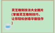 灵芝雕刻技法大全图片(掌握灵芝雕刻技巧，让你轻松创造华丽佳作)