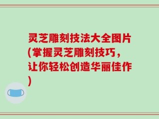 灵芝雕刻技法大全图片(掌握灵芝雕刻技巧，让你轻松创造华丽佳作)