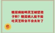 糖尿病能喝灵芝破壁孢子粉？糖尿病人能不能吃灵芝粉会不会太补了