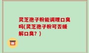 灵芝孢子粉能调理口臭吗(灵芝孢子粉可否缓解口臭？)
